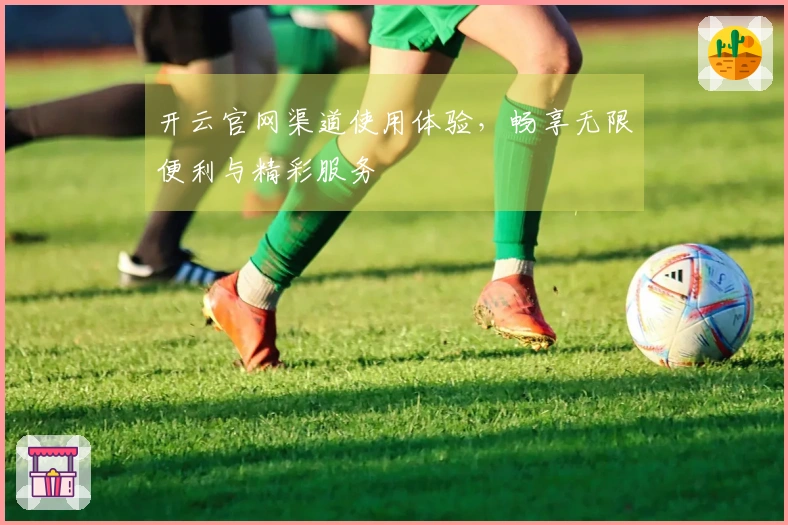 开云官网渠道使用体验，畅享无限便利与精彩服务